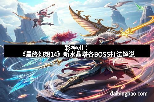 彩神vll：《最终幻想14》新水晶塔各BOSS打法解说